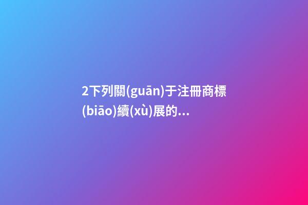 2下列關(guān)于注冊商標(biāo)續(xù)展的表述，正確的是( )A